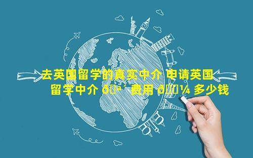 去英国留学的真实中介 申请英国留学中介 🪴 费用 🐼 多少钱